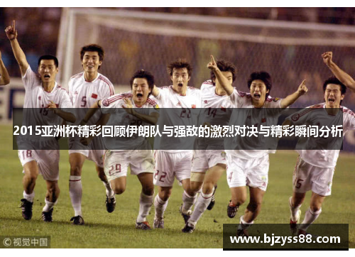 2015亚洲杯精彩回顾伊朗队与强敌的激烈对决与精彩瞬间分析
